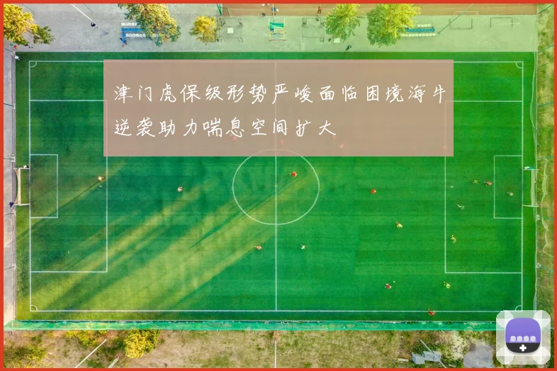 津门虎保级形势严峻面临困境海牛逆袭助力喘息空间扩大