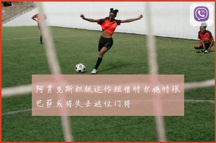 阿贾克斯积极运作租借特尔施特根巴萨或将失去这位门将