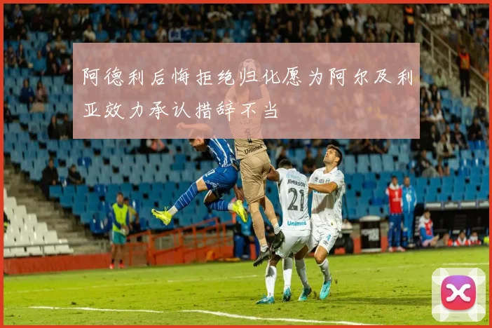 阿德利后悔拒绝归化愿为阿尔及利亚效力承认措辞不当