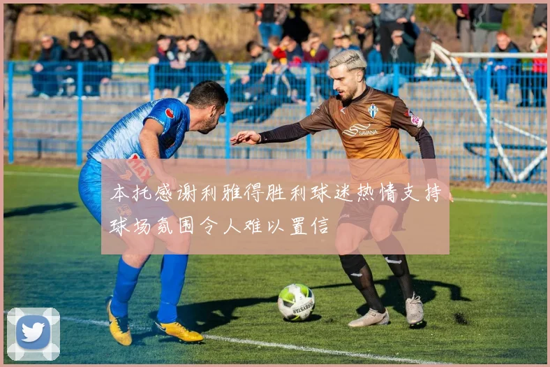 本托感谢利雅得胜利球迷热情支持球场氛围令人难以置信