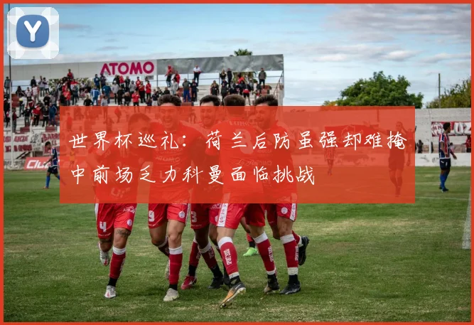 世界杯巡礼：荷兰后防虽强却难掩中前场乏力科曼面临挑战