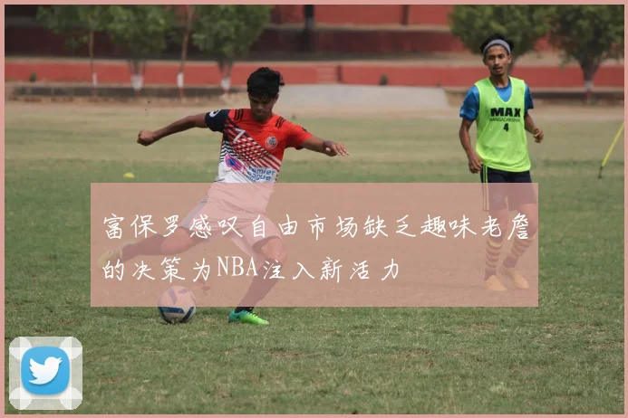 富保罗感叹自由市场缺乏趣味老詹的决策为NBA注入新活力