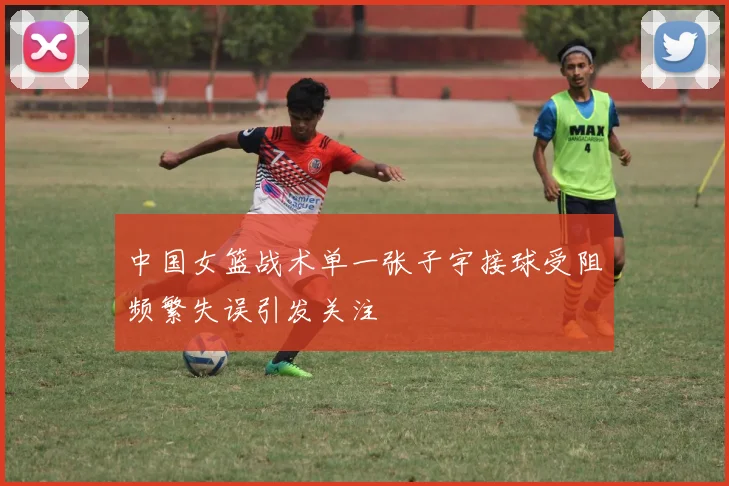 中国女篮战术单一张子宇接球受阻频繁失误引发关注