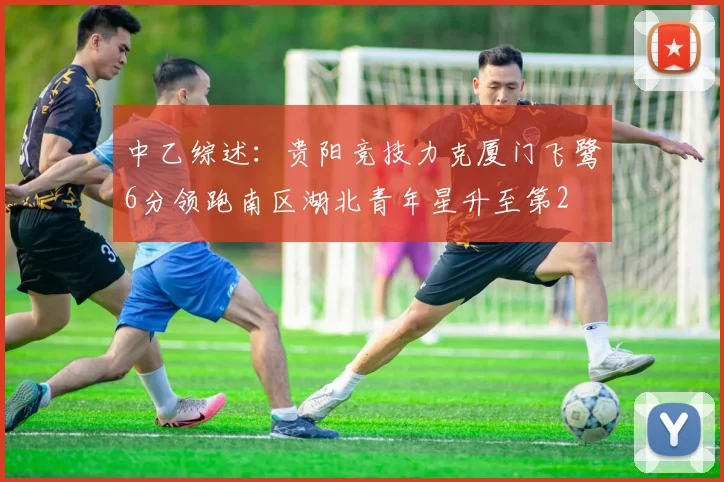 中乙综述：贵阳竞技力克厦门飞鹭6分领跑南区湖北青年星升至第2