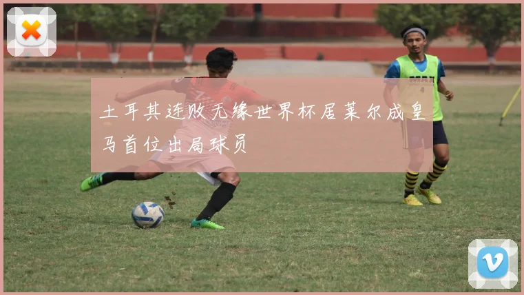 土耳其连败无缘世界杯居莱尔成皇马首位出局球员