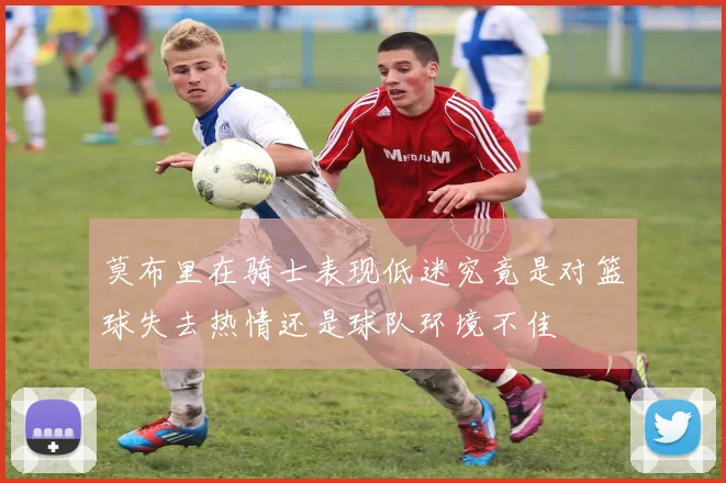 莫布里在骑士表现低迷究竟是对篮球失去热情还是球队环境不佳