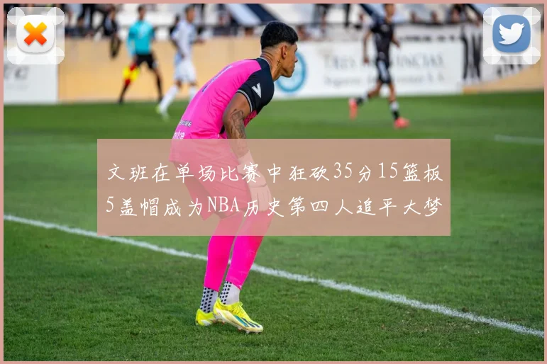 文班在单场比赛中狂砍35分15篮板5盖帽成为NBA历史第四人追平大梦鲨鱼天勾