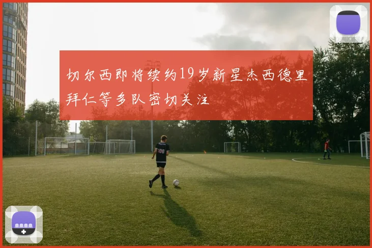 切尔西即将续约19岁新星杰西德里拜仁等多队密切关注
